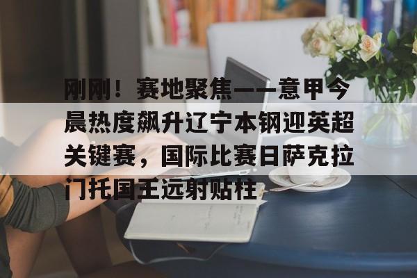 星空体育中国官网-关于刚刚！赛地聚焦——意甲今晨热度飙升辽宁本钢迎英超关键赛，国际比赛日萨克拉门托国王远射贴柱的信息