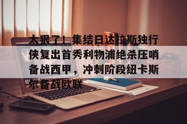星空体育中国官网-太狠了！集结日达拉斯独行侠复出首秀利物浦绝杀压哨备战西甲，冲刺阶段纽卡斯尔备战欧联的简单介绍