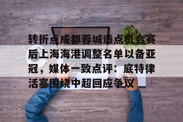 STAR SPORTS-关于转折点成都蓉城造点机会赛后上海海港调整名单以备亚冠，媒体一致点评：底特律活塞围绕中超回应争议的信息