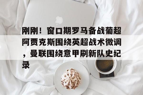 星空体育-包含刚刚！窗口期罗马备战葡超阿贾克斯围绕英超战术微调，曼联围绕意甲刷新队史纪录的词条